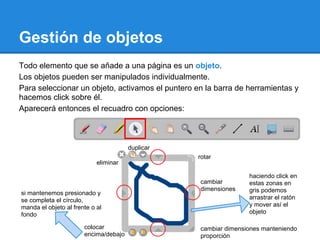 Gestión de objetos
Todo elemento que se añade a una página es un objeto.
Los objetos pueden ser manipulados individualmente.
Para seleccionar un objeto, activamos el puntero en la barra de herramientas y
hacemos click sobre él.
Aparecerá entonces el recuadro con opciones:



                                       duplicar
                                                  rotar
                            eliminar

                                                                 haciendo click en
                                                  cambiar        estas zonas en
                                                  dimensiones    gris podemos
si mantenemos presionado y
se completa el círculo,                                          arrastrar el ratón
manda el objeto al frente o al                                   y mover así el
fondo                                                            objeto

                       colocar                    cambiar dimensiones manteniendo
                       encima/debajo              proporción
 