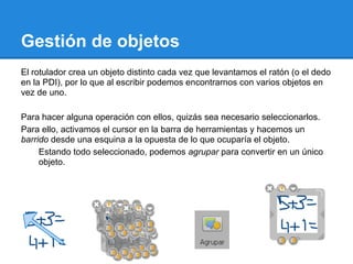 Gestión de objetos
El rotulador crea un objeto distinto cada vez que levantamos el ratón (o el dedo
en la PDI), por lo que al escribir podemos encontrarnos con varios objetos en
vez de uno.

Para hacer alguna operación con ellos, quizás sea necesario seleccionarlos.
Para ello, activamos el cursor en la barra de herramientas y hacemos un
barrido desde una esquina a la opuesta de lo que ocuparía el objeto.
     Estando todo seleccionado, podemos agrupar para convertir en un único
     objeto.
 