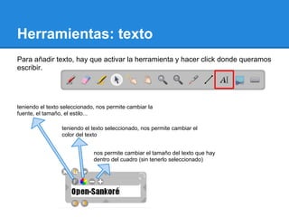 Herramientas: texto
Para añadir texto, hay que activar la herramienta y hacer click donde queramos
escribir.




teniendo el texto seleccionado, nos permite cambiar la
fuente, el tamaño, el estilo...

                 teniendo el texto seleccionado, nos permite cambiar el
                 color del texto


                              nos permite cambiar el tamaño del texto que hay
                              dentro del cuadro (sin tenerlo seleccionado)
 