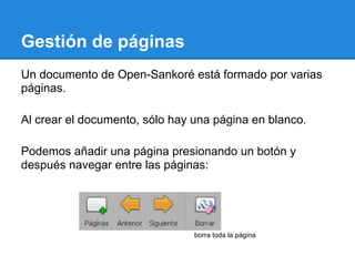 Gestión de páginas
Un documento de Open-Sankoré está formado por varias
páginas.

Al crear el documento, sólo hay una página en blanco.

Podemos añadir una página presionando un botón y
después navegar entre las páginas:




                                borra toda la página
 