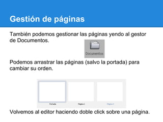 Gestión de páginas
También podemos gestionar las páginas yendo al gestor
de Documentos.



Podemos arrastrar las páginas (salvo la portada) para
cambiar su orden.




Volvemos al editor haciendo doble click sobre una página.
 