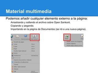 Material multimedia
Podemos añadir cualquier elemento externo a la página:
   Arrastrando y soltando el archivo sobre Open Sankoré.
   Copiando y pegando.
   Importando en la página de Documentos (se irá a una nueva página).
 