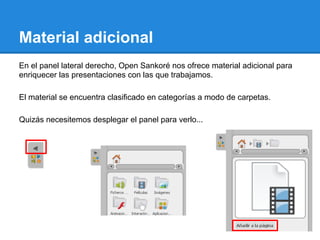 Material adicional
En el panel lateral derecho, Open Sankoré nos ofrece material adicional para
enriquecer las presentaciones con las que trabajamos.

El material se encuentra clasificado en categorías a modo de carpetas.

Quizás necesitemos desplegar el panel para verlo...
 