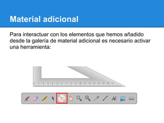 Material adicional
Para interactuar con los elementos que hemos añadido
desde la galería de material adicional es necesario activar
una herramienta:
 