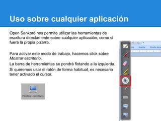 Uso sobre cualquier aplicación
Open Sankoré nos permite utilizar las herramientas de
escritura directamente sobre cualquier aplicación, como si
fuera la propia pizarra.

Para activar este modo de trabajo, hacemos click sobre
Mostrar escritorio.
La barra de herramientas se pondrá flotando a la izquierda.
Si queremos usar el ratón de forma habitual, es necesario
tener activado el cursor.
 