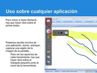 Uso sobre cualquier aplicación
Para volver a Open Sankoré,
hay que hacer click sobre el
primer botón.




Podemos escribir encima de
una aplicación, borrar, subrayar,
capturar una región de la
imagen de la pantalla...
    Para ver las opciones de
    cada herramienta, hay que
    hacer click sobre el
    triángulo pequeño junto al
    icono de la herramienta.
 