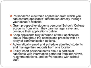  Personalized electronic application from which you
  can capture applicants’ information directly through
  your school’s website.
 Grant prospective students personal School / College
  accounts from which they can manage, save, and
  continue their applications online.
 Keep applicants fully informed of their application
  status throughout the admissions process with an
  array of communication options.
 Automatically enroll and schedule admitted students
  and manage their records from one location.
 Easily insert personal notes about a particular
  candidate with information gathered from interviews,
  recommendations, and conversations with school
  staff.
 