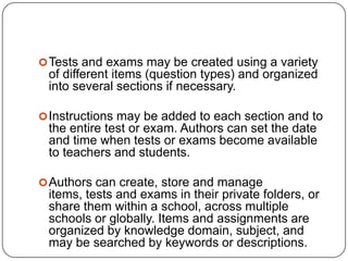  Tests and exams may be created using a variety
 of different items (question types) and organized
 into several sections if necessary.

 Instructions may be added to each section and to
 the entire test or exam. Authors can set the date
 and time when tests or exams become available
 to teachers and students.

 Authors can create, store and manage
 items, tests and exams in their private folders, or
 share them within a school, across multiple
 schools or globally. Items and assignments are
 organized by knowledge domain, subject, and
 may be searched by keywords or descriptions.
 