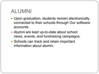 ALUMNI
 Upon graduation, students remain electronically
  connected to their schools through Our software
  accounts.
 Alumni are kept up-to-date about school
  news, events, and fundraising campaigns.
 Schools can track and retain important
  information about alumni.
 