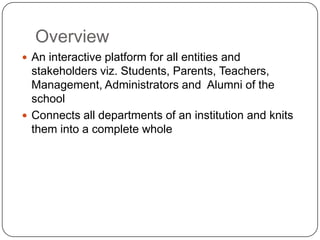 Overview
 An interactive platform for all entities and
  stakeholders viz. Students, Parents, Teachers,
  Management, Administrators and Alumni of the
  school
 Connects all departments of an institution and knits
  them into a complete whole
 