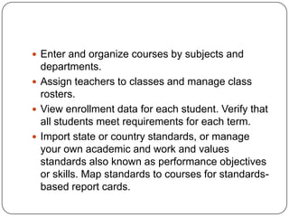  Enter and organize courses by subjects and
  departments.
 Assign teachers to classes and manage class
  rosters.
 View enrollment data for each student. Verify that
  all students meet requirements for each term.
 Import state or country standards, or manage
  your own academic and work and values
  standards also known as performance objectives
  or skills. Map standards to courses for standards-
  based report cards.
 