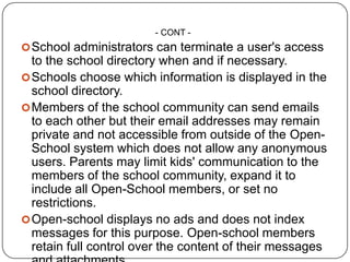 - CONT -
 School administrators can terminate a user's access
  to the school directory when and if necessary.
 Schools choose which information is displayed in the
  school directory.
 Members of the school community can send emails
  to each other but their email addresses may remain
  private and not accessible from outside of the Open-
  School system which does not allow any anonymous
  users. Parents may limit kids' communication to the
  members of the school community, expand it to
  include all Open-School members, or set no
  restrictions.
 Open-school displays no ads and does not index
  messages for this purpose. Open-school members
  retain full control over the content of their messages
 
