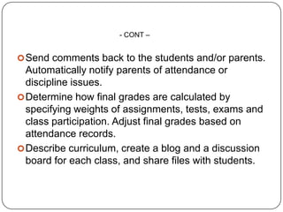 - CONT –


 Send comments back to the students and/or parents.
  Automatically notify parents of attendance or
  discipline issues.
 Determine how final grades are calculated by
  specifying weights of assignments, tests, exams and
  class participation. Adjust final grades based on
  attendance records.
 Describe curriculum, create a blog and a discussion
  board for each class, and share files with students.
 
