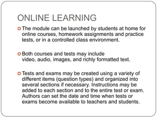 ONLINE LEARNING
 The module can be launched by students at home for
 online courses, homework assignments and practice
 tests, or in a controlled class environment.

 Both courses and tests may include
 video, audio, images, and richly formatted text.

 Tests and exams may be created using a variety of
 different items (question types) and organized into
 several sections if necessary. Instructions may be
 added to each section and to the entire test or exam.
 Authors can set the date and time when tests or
 exams become available to teachers and students.
 