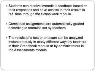 Students can receive immediate feedback based on
 their responses and have access to their results in
 real time through the Schoolwork module.

 Completed assignments are automatically graded
 according to formulas set by teachers.

 The results of a test or an exam can be analyzed
 instantaneously in many different ways by teachers
 in their Gradebook module or by administrators in
 the Assessments module.
 