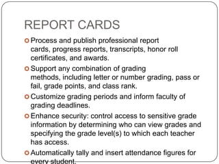 REPORT CARDS
 Process and publish professional report
  cards, progress reports, transcripts, honor roll
  certificates, and awards.
 Support any combination of grading
  methods, including letter or number grading, pass or
  fail, grade points, and class rank.
 Customize grading periods and inform faculty of
  grading deadlines.
 Enhance security: control access to sensitive grade
  information by determining who can view grades and
  specifying the grade level(s) to which each teacher
  has access.
 Automatically tally and insert attendance figures for
  every student.
 