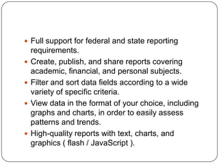  Full support for federal and state reporting
    requirements.
   Create, publish, and share reports covering
    academic, financial, and personal subjects.
   Filter and sort data fields according to a wide
    variety of specific criteria.
   View data in the format of your choice, including
    graphs and charts, in order to easily assess
    patterns and trends.
   High-quality reports with text, charts, and
    graphics ( flash / JavaScript ).
 