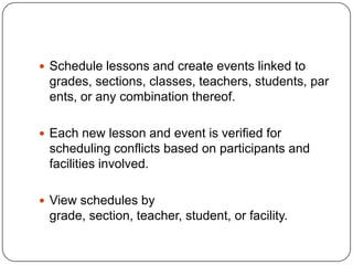  Schedule lessons and create events linked to
 grades, sections, classes, teachers, students, par
 ents, or any combination thereof.

 Each new lesson and event is verified for
 scheduling conflicts based on participants and
 facilities involved.

 View schedules by
 grade, section, teacher, student, or facility.
 