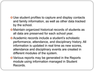  Use student profiles to capture and display contacts
  and family information, as well as other data tracked
  by the school.
 Maintain organized historical records of students as
  all data are preserved for each school year.
 Academic records include a student’s scholastic
  performance, attendance, and disciplinary history. All
  information is updated in real time as new scores,
  attendance and disciplinary events are created in
  different modules of the system.
 Various reports may be generated in the Reports
  module using information managed in Student
  Records.
 