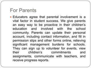 For Parents
 Educators agree that parental involvement is a
 vital factor in student success. We give parents
 an easy way to be proactive in their children’s
 education and involved with the school
 community. Parents can update their personal
 account, including contact information, and fill in
 permission slips and other forms online, relieving
 significant management burdens for schools.
 They can sign up to volunteer for events, view
 their       children’s     commitments        and
 assignments, communicate with teachers, and
 receive progress reports.
 