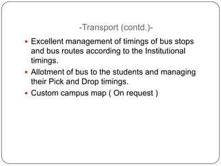 -Transport (contd.)-
 Excellent management of timings of bus stops
  and bus routes according to the Institutional
  timings.
 Allotment of bus to the students and managing
  their Pick and Drop timings.
 Custom campus map ( On request )
 