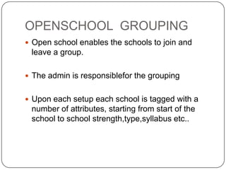 OPENSCHOOL GROUPING
 Open school enables the schools to join and
 leave a group.

 The admin is responsiblefor the grouping


 Upon each setup each school is tagged with a
 number of attributes, starting from start of the
 school to school strength,type,syllabus etc..
 