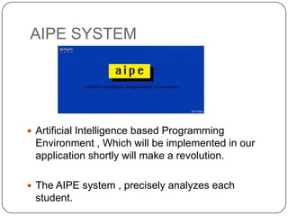 AIPE SYSTEM




 Artificial Intelligence based Programming
 Environment , Which will be implemented in our
 application shortly will make a revolution.

 The AIPE system , precisely analyzes each
 student.
 