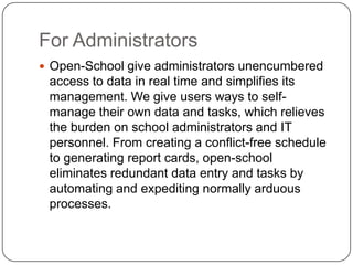 For Administrators
 Open-School give administrators unencumbered
 access to data in real time and simplifies its
 management. We give users ways to self-
 manage their own data and tasks, which relieves
 the burden on school administrators and IT
 personnel. From creating a conflict-free schedule
 to generating report cards, open-school
 eliminates redundant data entry and tasks by
 automating and expediting normally arduous
 processes.
 