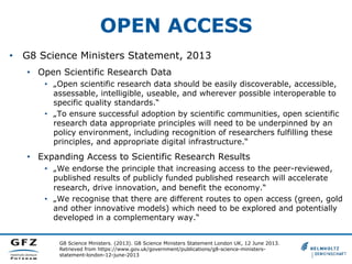 OPEN ACCESS
G8 Science Ministers. (2013). G8 Science Ministers Statement London UK, 12 June 2013.
Retrieved from https://www.gov.uk/government/publications/g8-science-ministers-
statement-london-12-june-2013
•  G8 Science Ministers Statement, 2013
•  Open Scientific Research Data
•  „Open scientific research data should be easily discoverable, accessible,
assessable, intelligible, useable, and wherever possible interoperable to
specific quality standards.“
•  „To ensure successful adoption by scientific communities, open scientific
research data appropriate principles will need to be underpinned by an
policy environment, including recognition of researchers fulfilling these
principles, and appropriate digital infrastructure.“
•  Expanding Access to Scientific Research Results
•  „We endorse the principle that increasing access to the peer-reviewed,
published results of publicly funded published research will accelerate
research, drive innovation, and benefit the economy.“
•  „We recognise that there are different routes to open access (green, gold
and other innovative models) which need to be explored and potentially
developed in a complementary way.“
 