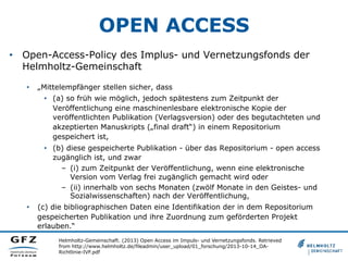 OPEN ACCESS
Helmholtz-Gemeinschaft. (2013) Open Access im Impuls- und Vernetzungsfonds. Retrieved
from http://www.helmholtz.de/fileadmin/user_upload/01_forschung/2013-10-14_OA-
Richtlinie-IVF.pdf
•  Open-Access-Policy des Implus- und Vernetzungsfonds der
Helmholtz-Gemeinschaft
•  „Mittelempfänger stellen sicher, dass
•  (a) so früh wie möglich, jedoch spätestens zum Zeitpunkt der
Veröffentlichung eine maschinenlesbare elektronische Kopie der
veröffentlichten Publikation (Verlagsversion) oder des begutachteten und
akzeptierten Manuskripts („final draft“) in einem Repositorium
gespeichert ist,
•  (b) diese gespeicherte Publikation - über das Repositorium - open access
zugänglich ist, und zwar
–  (i) zum Zeitpunkt der Veröffentlichung, wenn eine elektronische
Version vom Verlag frei zugänglich gemacht wird oder
–  (ii) innerhalb von sechs Monaten (zwölf Monate in den Geistes- und
Sozialwissenschaften) nach der Veröffentlichung,
•  (c) die bibliographischen Daten eine Identifikation der in dem Repositorium
gespeicherten Publikation und ihre Zuordnung zum geförderten Projekt
erlauben.“
 