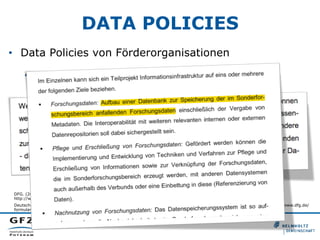 DATA POLICIES
•  Data Policies von Förderorganisationen
•  DFG
DFG. (2014). Leitfaden für die Antragstellung – Projektanträge 06/14. Retrieved from
http://www.dfg.de/formulare/54_01/54_01_de.pdf
Deutsche Forschungsgemeinschaft. (2012). Merkblatt Sonderforschungsbereiche. DFG-Vordruck 50.06 – 6/12. Retrieved from http://www.dfg.de/
formulare/50_06/50_06_de.pdf
 