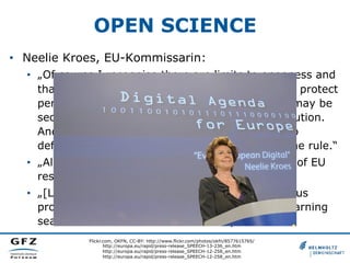 OPEN SCIENCE
•  Neelie Kroes, EU-Kommissarin:
•  „Of course I recognise there are limits to openness and
that there are costs associated with it. We must protect
personal data, for example. Occasionally there may be
security reasons that argue against wide distribution.
And sometimes there are private investments to
defend. But for me, these are exceptions, not the rule.“
•  „All in all, we are putting openness at the heart of EU
research and innovation funding.“
•  „[L]et's invest in the collaborative tools that let us
progress. Let's tear down the walls that keep learning
sealed off. And let's make science open.“
Flickr.com, OKFN, CC-BY: http://www.flickr.com/photos/okfn/8577615765/
http://europa.eu/rapid/press-release_SPEECH-13-236_en.htm
http://europa.eu/rapid/press-release_SPEECH-12-258_en.htm
http://europa.eu/rapid/press-release_SPEECH-12-258_en.htm
 
