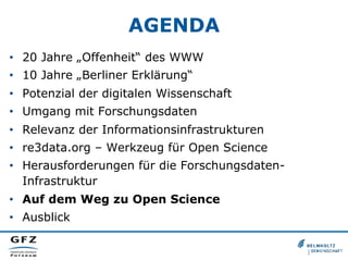 AGENDA
•  20 Jahre „Offenheit“ des WWW
•  10 Jahre „Berliner Erklärung“
•  Potenzial der digitalen Wissenschaft
•  Umgang mit Forschungsdaten
•  Relevanz der Informationsinfrastrukturen
•  re3data.org – Werkzeug für Open Science
•  Herausforderungen für die ForschungsdatenInfrastruktur
•  Auf dem Weg zu Open Science
•  Ausblick

 