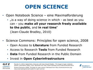 OPEN SCIENCE
•  Open Notebook Science – eine Maximalforderung
•  „is a way of doing science in which - as best as you
can - you make all your research freely available
to the public, and in real time“
(Jean-Claude Bradley, 2010)

•  Science Commons: Principles for open science, 2008
•  Open Access to Literature from Funded Research
•  Access to Research Tools from Funded Research
•  Data from Funded Research in the Public Domain
•  Invest in Open Cyberinfrastructure
Poynder, R. (2010, September). Interview with Jean-Claude Bradley - The impact of open notebook
science. Information Today, 27(8). Retrieved from http://www.infotoday.com/IT/sep10/Poynder.shtml
Science Commons (2008). Principles for open science. Retrieved from http://sciencecommons.org/
resources/readingroom/principles-for-open-science/

 