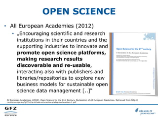 OPEN SCIENCE
•  All European Academies (2012)
•  „Encouraging scientific and research
institutions in their countries and the
supporting industries to innovate and
promote open science platforms,
making research results
discoverable and re-usable,
interacting also with publishers and
libraries/repositories to explore new
business models for sustainable open
science data management [..]“
All European Academies. (2012). Open Science for the 21st Century. Declaration of All European Academies. Retrieved from http://
cordis.europa.eu/fp7/ict/e-infrastructure/docs/allea-declaration-1.pdf

 