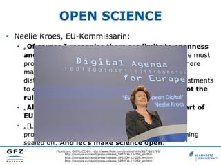 OPEN SCIENCE
•  Neelie Kroes, EU-Kommissarin:
•  „Of course I recognise there are limits to openness
and that there are costs associated with it. We must
protect personal data, for example. Occasionally there
may be security reasons that argue against wide
distribution. And sometimes there are private investments
to defend. But for me, these are exceptions, not the
rule.“
•  „All in all, we are putting openness at the heart of
EU research and innovation funding.“
•  „[L]et's invest in the collaborative tools that let us
progress. Let's tear down the walls that keep learning
sealed off. And let's make science open.“
Flickr.com, OKFN, CC-BY: http://www.flickr.com/photos/okfn/8577615765/
http://europa.eu/rapid/press-release_SPEECH-13-236_en.htm
http://europa.eu/rapid/press-release_SPEECH-12-258_en.htm
http://europa.eu/rapid/press-release_SPEECH-12-258_en.htm

 