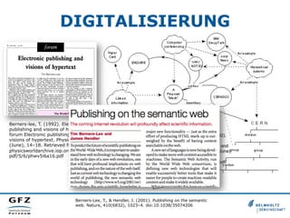 DIGITALISIERUNG

Berners-lee, T. (1992). Electronic
publishing and visions of hypertext
forum Electronic publishing and
visions of hypertext. Physics World,
(June), 14–18. Retrieved from http://
physicsworldarchive.iop.org/full/pwapdf/5/6/phwv5i6a16.pdf

Berners-lee, T., & Bemers-lee, T. (1992).
Electronic publishing and visions of
hypertext forum Electronic publishing and
visions of hypertext. Physics World, (June),
14–18. Retrieved from http://
physicsworldarchive.iop.org/full/pwa-pdf/
5/6/phwv5i6a16.pdf

Berners-Lee, T., & Hendler, J. (2001). Publishing on the semantic
web. Nature, 410(6832), 1023–4. doi:10.1038/35074206

 