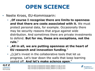 OPEN SCIENCE
•  Neelie Kroes, EU-Kommissarin:
•  „Of course I recognise there are limits to openness
and that there are costs associated with it. We must
protect personal data, for example. Occasionally there
may be security reasons that argue against wide
distribution. And sometimes there are private investments
to defend. But for me, these are exceptions, not the
rule.“
•  „All in all, we are putting openness at the heart of
EU research and innovation funding.“
•  „[L]et's invest in the collaborative tools that let us
progress. Let's tear down the walls that keep learning
sealed off. And let's make science open.“
http://europa.eu/rapid/press-release_SPEECH-13-236_en.htm
http://europa.eu/rapid/press-release_SPEECH-12-258_en.htm
http://europa.eu/rapid/press-release_SPEECH-12-258_en.htm

 