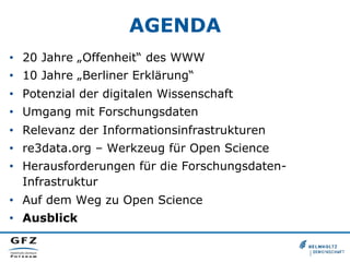AGENDA
•  20 Jahre „Offenheit“ des WWW
•  10 Jahre „Berliner Erklärung“
•  Potenzial der digitalen Wissenschaft
•  Umgang mit Forschungsdaten
•  Relevanz der Informationsinfrastrukturen
•  re3data.org – Werkzeug für Open Science
•  Herausforderungen für die ForschungsdatenInfrastruktur
•  Auf dem Weg zu Open Science
•  Ausblick

 