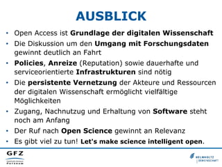 AUSBLICK
•  Open Access ist Grundlage der digitalen Wissenschaft
•  Die Diskussion um den Umgang mit Forschungsdaten
gewinnt deutlich an Fahrt
•  Policies, Anreize (Reputation) sowie dauerhafte und
serviceorientierte Infrastrukturen sind nötig
•  Die persistente Vernetzung der Akteure und Ressourcen
der digitalen Wissenschaft ermöglicht vielfältige
Möglichkeiten
•  Zugang, Nachnutzug und Erhaltung von Software steht
noch am Anfang
•  Der Ruf nach Open Science gewinnt an Relevanz
•  Es gibt viel zu tun! Let's make science intelligent open.

 