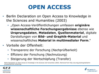 OPEN ACCESS
•  Berlin Declaration on Open Access to Knowledge in
the Sciences and Humanities (2003)
•  „Open Access-Veröffentlichungen umfassen originäre
wissenschaftliche Forschungsergebnisse ebenso wie
Ursprungsdaten, Metadaten, Quellenmaterial, digitale
Darstellungen von Bild- und Graphik-Material und
wissenschaftliches Material in multimedialer Form.“

•  Vorteile der Offenheit:
•  Transparenz der Forschung (Nachprüfbarkeit)
•  Effizienz der Forschung (Nachnutzung)
•  Steigerung der Wertschöpfung (Transfer)
Berlin Declaration on Open Access to Knowledge in the Sciences and Humanities (2003). Retrieved from http://oa.mpg.de/lang/de/berlinprozess/berliner-erklarung/

 