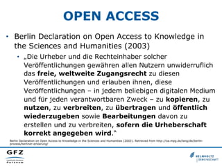 OPEN ACCESS
•  Berlin Declaration on Open Access to Knowledge in
the Sciences and Humanities (2003)
•  „Die Urheber und die Rechteinhaber solcher
Veröffentlichungen gewähren allen Nutzern unwiderruflich
das freie, weltweite Zugangsrecht zu diesen
Veröffentlichungen und erlauben ihnen, diese
Veröffentlichungen – in jedem beliebigen digitalen Medium
und für jeden verantwortbaren Zweck – zu kopieren, zu
nutzen, zu verbreiten, zu übertragen und öffentlich
wiederzugeben sowie Bearbeitungen davon zu
erstellen und zu verbreiten, sofern die Urheberschaft
korrekt angegeben wird.“
Berlin Declaration on Open Access to Knowledge in the Sciences and Humanities (2003). Retrieved from http://oa.mpg.de/lang/de/berlinprozess/berliner-erklarung/

 