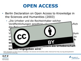 OPEN ACCESS
•  Berlin Declaration on Open Access to Knowledge in
the Sciences and Humanities (2003)
•  „Die Urheber und die Rechteinhaber solcher
Veröffentlichungen gewähren allen Nutzern unwiderruflich
das freie, weltweite Zugangsrecht zu diesen
Veröffentlichungen und erlauben ihnen, diese
Veröffentlichungen – in jedem beliebigen digitalen Medium
und für jeden verantwortbaren Zweck – zu kopieren, zu
nutzen, zu verbreiten, zu übertragen und öffentlich
wiederzugeben sowie Bearbeitungen davon zu
erstellen und zu verbreiten, sofern die Urheberschaft
korrekt angegeben wird.“
Berlin Declaration on Open Access to Knowledge in the Sciences and Humanities (2003). Retrieved from http://oa.mpg.de/lang/de/berlinprozess/berliner-erklarung/

 