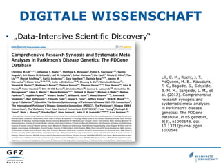 DIGITALE WISSENSCHAFT
•  „Data-Intensive Scientific Discovery“

Lill, C. M., Roehr, J. T.,
McQueen, M. B., Kavvoura,
F. K., Bagade, S., Schjeide,
B.-M. M., Schjeide, L. M., et
al. (2012). Comprehensive
research synopsis and
systematic meta-analyses
in Parkinson’s disease
genetics: The PDGene
database. PLoS genetics,
8(3), e1002548. doi:
10.1371/journal.pgen.
1002548

 