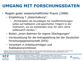 UMGANG MIT FORSCHUNGSDATEN
•  Regeln guter wissenschaftlicher Praxis (1998)
•  Empfehlung 7 „Datenhaltung“:
•  „Primärdaten als Grundlagen für Veröffentlichungen
sollen auf haltbaren und gesicherten Trägern in der
Institution, wo sie entstanden sind, für zehn Jahre
aufbewahrt werden.“

•  Bieten „einen Rahmen für eigene Überlegungen“
•  Vorrausetzung für die Antragstellung bei der Deutschen
Forschungsgemeinschaft (DFG)
•  Verankert in Arbeitsverträgen und
Publikationsrichtlinien
Deutsche Forschungsgemeinschaft. (1998). Vorschläge zur Sicherung guter wissenschaftlicher Praxis : Empfehlungen der Kommission
“Selbstkontrolle in der Wissenschaft”. Weinheim: Wiley-VCH. Retrieved from http://www.dfg.de/download/pdf/dfg_im_profil/
reden_stellungnahmen/download/empfehlung_wiss_praxis_0198.pdf

Pampel, H., & Dallmeier-Tiessen, S. (2014). Open Research Data: From Vision to
Practice. In S. Bartling & S. Friesike (Eds.), Opening Science. The Evolving Guide on How
the Internet is Changing Research, Collaboration and Scholarly Publishing (pp. 213–224).
Heidelberg: Springer. doi:10.1007/978-3-319-00026-8

 