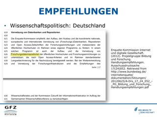 EMPFEHLUNGEN
•  Wissenschaftspolitisch: Deutschland

Enquete-Kommission Internet
und digitale Gesellschaft.
(2012). Projektgruppe Bildung
und Forschung.
Handlungsempfehlungen.
Ausschussdrucksache
17(24)052. Retrieved from
http://www.bundestag.de/
internetenquete/
dokumentation/Sitzungen/
20120625/A-Drs_17_24_052__PG_Bildung_und_Forschung_
Handlungsempfehlungen.pdf

 