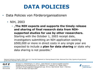 DATA POLICIES
•  Data Policies von Förderorganisationen
•  NIH, 2003
•  „The NIH expects and supports the timely release
and sharing of final research data from NIHsupported studies for use by other researchers.
Starting with the October 1, 2003 receipt date,
investigators submitting an NIH application seeking
$500,000 or more in direct costs in any single year are
expected to include a plan for data sharing or state why
data sharing is not possible.“

National Institutes of Health. (2003, April 12). Final NIH Statement on Sharing Research Data. Retrieved from http://grants.nih.gov/grants/
guide/notice-files/NOT-OD-03-032.html

Pampel, H., & Bertelmann, R. (2011). „Data Policies“ im Spannungsfeld zwischen
Empfehlung und Verpflichtung. In S. Büttner, H.-C. Hobohm, & L. Müller (Eds.),
Handbuch Forschungsdatenmanagement (pp. 49–61). Bad Honnef: Bock + Herchen.
urn:nbn:de:kobv:525-opus-2287

 
