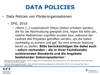 DATA POLICIES
•  Data Policies von Förderorganisationen
•  DFG, 2010
•  „Wenn [..] systematisch (Mess-)Daten erhoben werden,
die für die Nachnutzung geeignet sind, legen Sie bitte dar,
welche Maßnahmen ergriffen wurden bzw. während der
Laufzeit des Projektes getroffen werden, um die Daten
nachhaltig zu sichern und ggf. für eine erneute Nutzung
bereit zu stellen. Bitte berücksichtigen Sie dabei auch
- sofern vorhanden - die in Ihrer Fachdisziplin
existierenden Standards und die Angebote
bestehender Datenrepositorien.“
Deutsche Forschungsgemeinschaft. (2012). Leitfaden für die Antragstellung. DFG-Vordruck 54.01 - 1/12. Retrieved from http://www.dfg.de/
formulare/54_01/54_01_de.pdf
Deutsche Forschungsgemeinschaft. (2012). Merkblatt Sonderforschungsbereiche. DFG-Vordruck 50.06 – 6/12. Retrieved from http://
www.dfg.de/formulare/50_06/50_06_de.pdf

 
