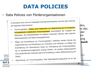 DATA POLICIES
•  Data Policies von Förderorganisationen
•  DFG, 2010
•  „Wenn [..] systematisch (Mess-)Daten erhoben werden,
die für die Nachnutzung geeignet sind, legen Sie bitte dar,
welche Maßnahmen ergriffen wurden bzw. während der
Laufzeit des Projektes getroffen werden, um die Daten
nachhaltig zu sichern und ggf. für eine erneute Nutzung
bereit zu stellen. Bitte berücksichtigen Sie dabei auch
- sofern vorhanden - die in Ihrer Fachdisziplin
existierenden Standards und die Angebote
bestehender Datenrepositorien.“
Deutsche Forschungsgemeinschaft. (2012). Leitfaden für die Antragstellung. DFG-Vordruck 54.01 - 1/12. Retrieved from http://www.dfg.de/
formulare/54_01/54_01_de.pdf
Deutsche Forschungsgemeinschaft. (2012). Merkblatt Sonderforschungsbereiche. DFG-Vordruck 50.06 – 6/12. Retrieved from http://
www.dfg.de/formulare/50_06/50_06_de.pdf

 