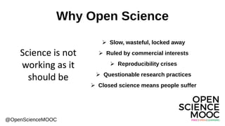 Why Open Science
➢ Slow, wasteful, locked away
➢ Ruled by commercial interests
➢ Reproducibility crises
➢ Questionable research practices
➢ Closed science means people suffer
@OpenScienceMOOC
Science is not
working as it
should be
 